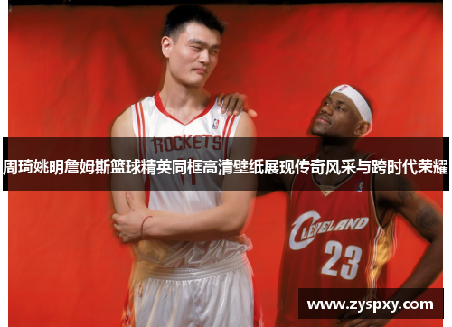 周琦姚明詹姆斯篮球精英同框高清壁纸展现传奇风采与跨时代荣耀