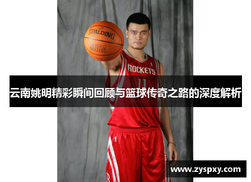 云南姚明精彩瞬间回顾与篮球传奇之路的深度解析